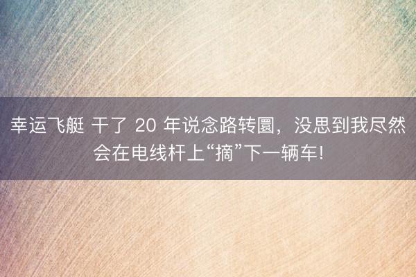幸运飞艇 干了 20 年说念路转圜,没思到我尽然会在电线杆上“摘”下一辆车!