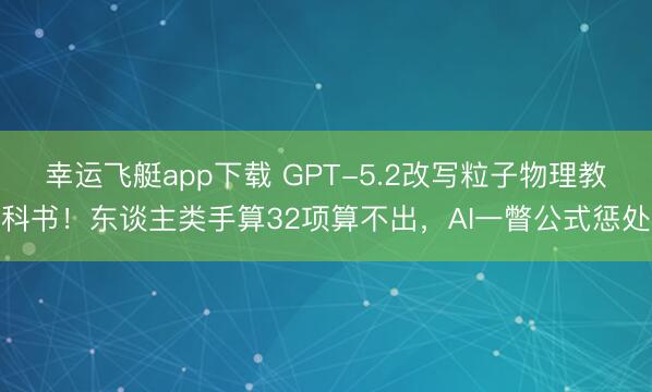 幸运飞艇app下载 GPT-5.2改写粒子物理教科书！东谈主类手算32项算不出，AI一瞥公式惩处