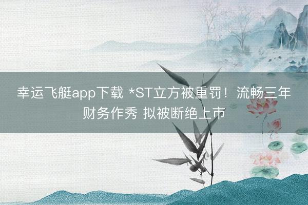 幸运飞艇app下载 *ST立方被重罚！流畅三年财务作秀 拟被断绝上市