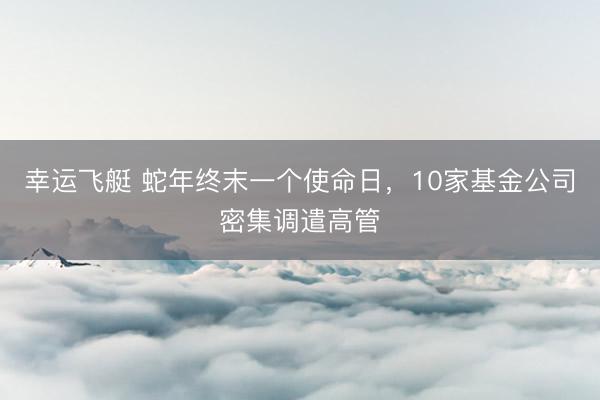 幸运飞艇 蛇年终末一个使命日，10家基金公司密集调遣高管