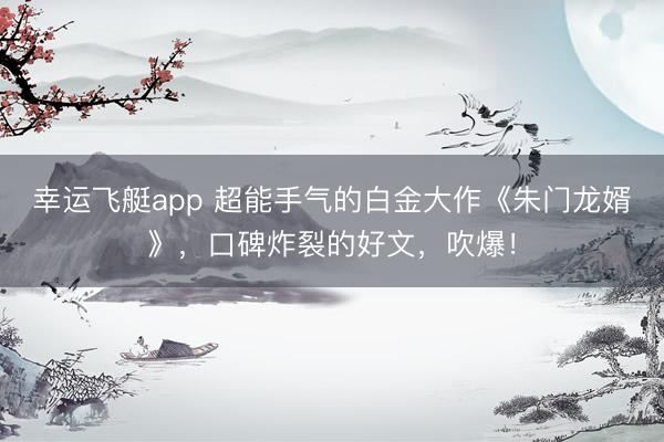 幸运飞艇app 超能手气的白金大作《朱门龙婿》，口碑炸裂的好文，吹爆！