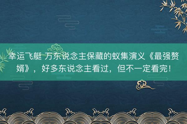 幸运飞艇 万东说念主保藏的蚁集演义《最强赘婿》，好多东说念主看过，但不一定看完！