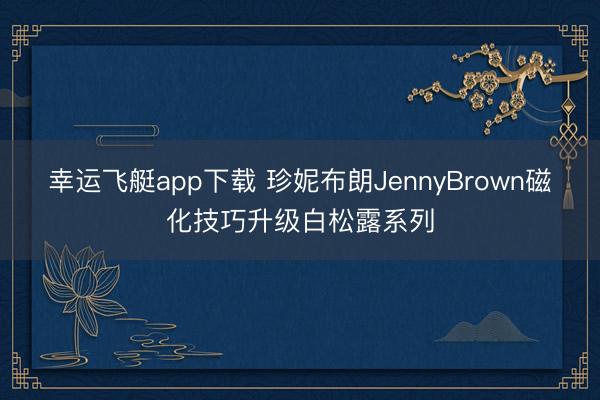幸运飞艇app下载 珍妮布朗JennyBrown磁化技巧升级白松露系列