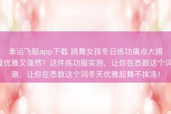幸运飞艇app下载 跳舞女孩冬日练功痛点大揭秘：若何在冰寒中保捏优雅又蔼然？这件练功服实测，让你在悉数这个词冬天优雅起舞不挨冻！