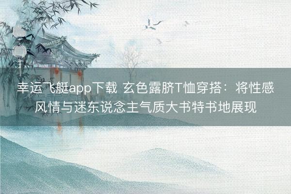 幸运飞艇app下载 玄色露脐T恤穿搭:将性感风情与迷东说念主气质大书特书地展现
