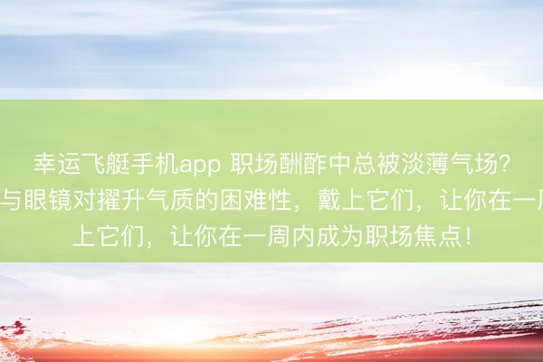 幸运飞艇手机app 职场酬酢中总被淡薄气场？人人皆懂轻奢腕表与眼镜对擢升气质的困难性，戴上它们，让你在一周内成为职场焦点！