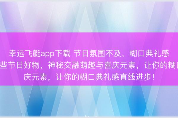 幸运飞艇app下载 节日氛围不及、糊口典礼感缺失？大家推选这些节日好物，神秘交融萌趣与喜庆元素，让你的糊口典礼感直线进步！