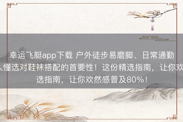 幸运飞艇app下载 户外徒步易磨脚、日常通勤脚累？内行王人懂选对鞋袜搭配的首要性！这份精选指南，让你欢然感普及80%！