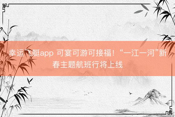 幸运飞艇app 可宴可游可接福！“一江一河”新春主题航班行将上线