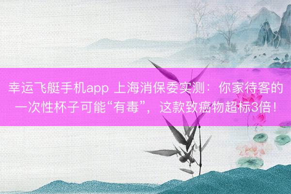 幸运飞艇手机app 上海消保委实测:你家待客的一次性杯子可能“有毒”,这款致癌物超标3倍!