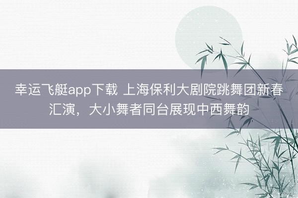 幸运飞艇app下载 上海保利大剧院跳舞团新春汇演，大小舞者同台展现中西舞韵