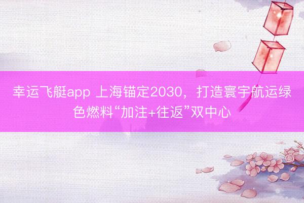 幸运飞艇app 上海锚定2030，打造寰宇航运绿色燃料“加注+往返”双中心