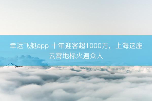 幸运飞艇app 十年迎客超1000万，上海这座云霄地标火遍众人