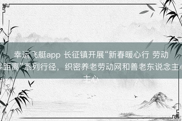 幸运飞艇app 长征镇开展“新春暖心行 劳动零距离”系列行径，织密养老劳动网和善老东说念主心