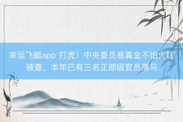 幸运飞艇app 打虎！中央委员易真金不怕火红被查，本年已有三名正部级官员落马