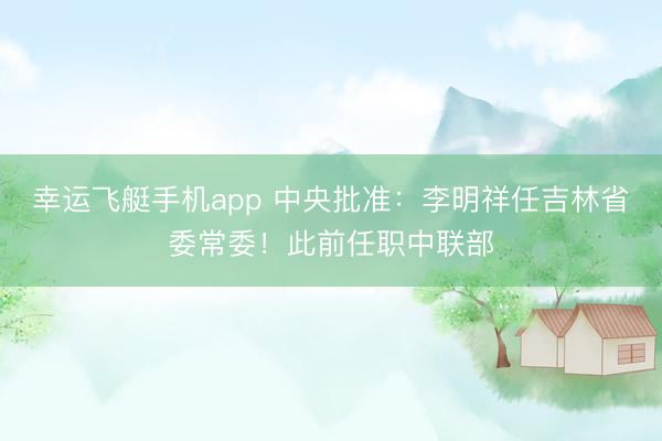幸运飞艇手机app 中央批准：李明祥任吉林省委常委！此前任职中联部