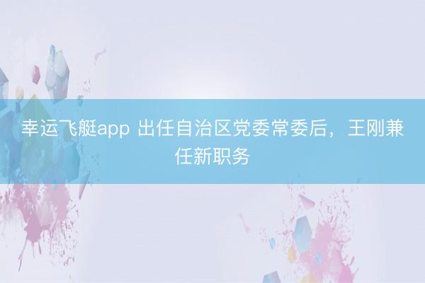 幸运飞艇app 出任自治区党委常委后，王刚兼任新职务