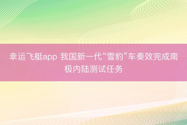 幸运飞艇app 我国新一代“雪豹”车奏效完成南极内陆测试任务