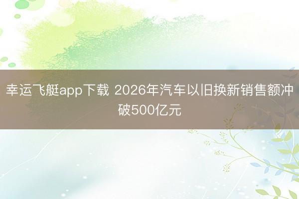 幸运飞艇app下载 2026年汽车以旧换新销售额冲破500亿元