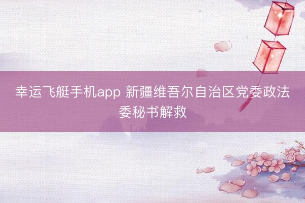 幸运飞艇手机app 新疆维吾尔自治区党委政法委秘书解救