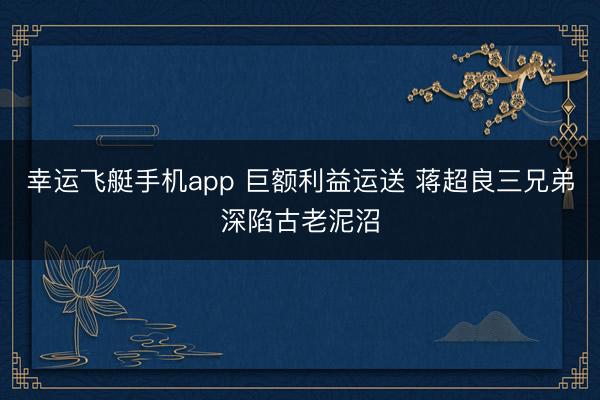 幸运飞艇手机app 巨额利益运送 蒋超良三兄弟深陷古老泥沼