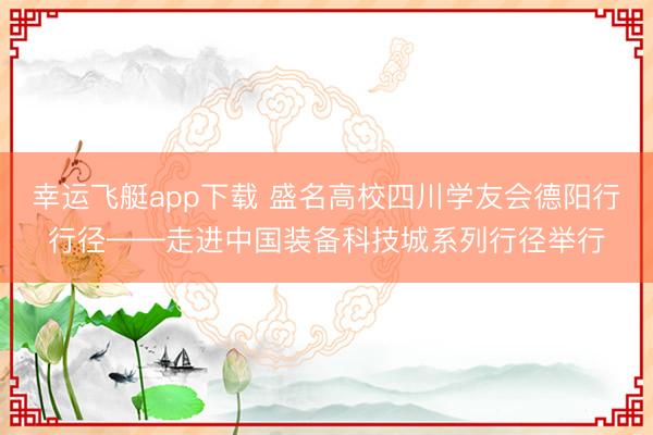 幸运飞艇app下载 盛名高校四川学友会德阳行行径——走进中国装备科技城系列行径举行