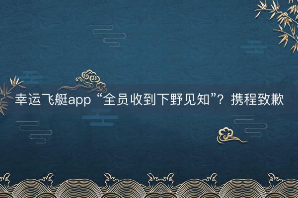 幸运飞艇app “全员收到下野见知”？携程致歉