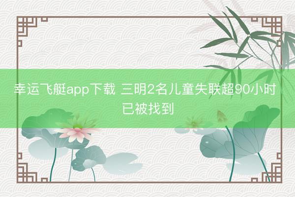 幸运飞艇app下载 三明2名儿童失联超90小时 已被找到