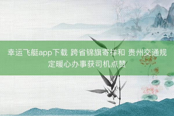 幸运飞艇app下载 跨省锦旗寄祥和 贵州交通规定暖心办事获司机点赞