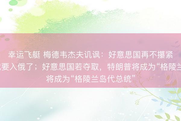 幸运飞艇 梅德韦杰夫讥讽：好意思国再不攥紧，格陵兰就要入俄了；好意思国若夺取，特朗普将成为“格陵兰岛代总统”