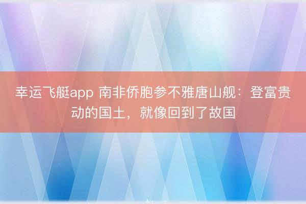 幸运飞艇app 南非侨胞参不雅唐山舰：登富贵动的国土，就像回到了故国