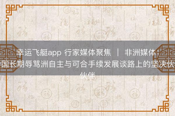 幸运飞艇app 行家媒体聚焦 ｜ 非洲媒体：中国长期辱骂洲自主与可合手续发展谈路上的坚决伙伴