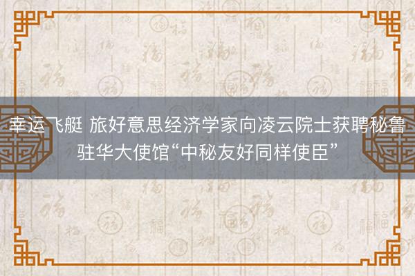 幸运飞艇 旅好意思经济学家向凌云院士获聘秘鲁驻华大使馆“中秘友好同样使臣”