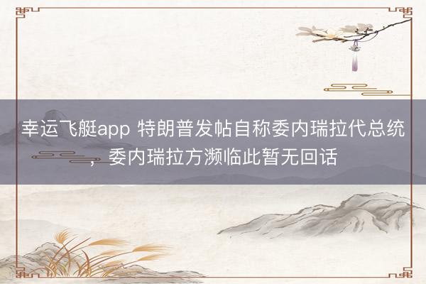 幸运飞艇app 特朗普发帖自称委内瑞拉代总统，委内瑞拉方濒临此暂无回话