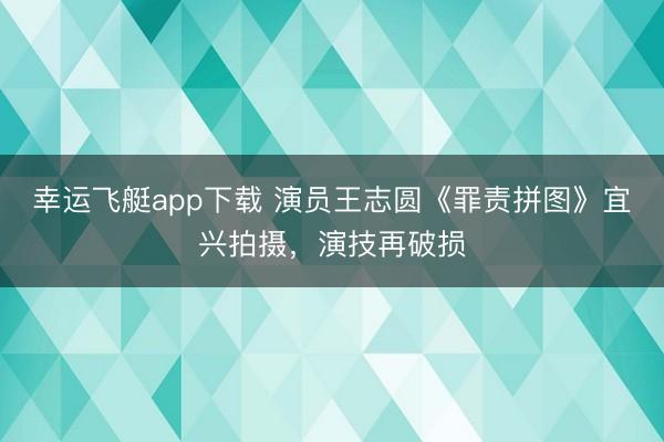 幸运飞艇app下载 演员王志圆《罪责拼图》宜兴拍摄,演技再破损