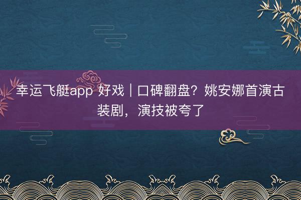 幸运飞艇app 好戏 | 口碑翻盘？姚安娜首演古装剧，演技被夸了