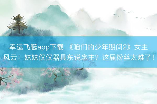 幸运飞艇app下载 《咱们的少年期间2》女主风云：妹妹仅仅器具东说念主？这届粉丝太难了！