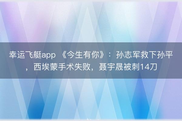 幸运飞艇app 《今生有你》：孙志军救下孙平，西埃蒙手术失败，聂宇晟被刺14刀