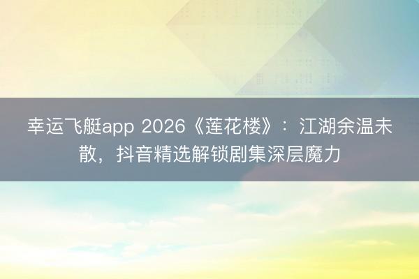 幸运飞艇app 2026《莲花楼》：江湖余温未散，抖音精选解锁剧集深层魔力