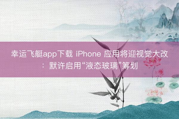 幸运飞艇app下载 iPhone 应用将迎视觉大改:默许启用“液态玻璃”筹划