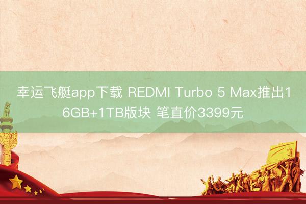 幸运飞艇app下载 REDMI Turbo 5 Max推出16GB+1TB版块 笔直价3399元