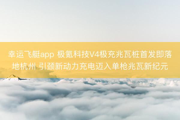 幸运飞艇app 极氪科技V4极充兆瓦桩首发即落地杭州 引颈新动力充电迈入单枪兆瓦新纪元