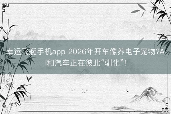 幸运飞艇手机app 2026年开车像养电子宠物?AI和汽车正在彼此“驯化”!