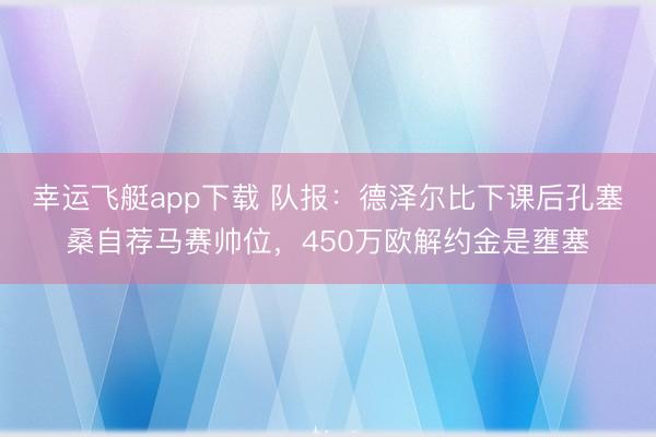幸运飞艇app下载 队报：德泽尔比下课后孔塞桑自荐马赛帅位，450万欧解约金是壅塞