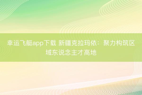 幸运飞艇app下载 新疆克拉玛依：聚力构筑区域东说念主才高地