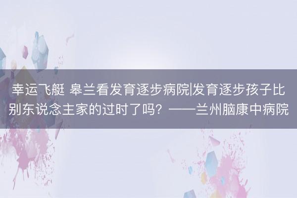 幸运飞艇 皋兰看发育逐步病院|发育逐步孩子比别东说念主家的过时了吗？——兰州脑康中病院