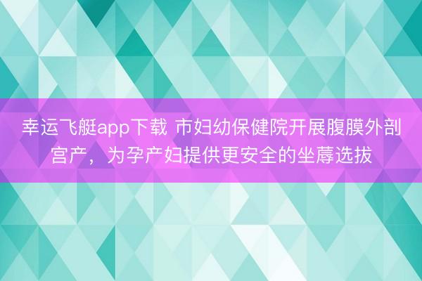 幸运飞艇app下载 市妇幼保健院开展腹膜外剖宫产，为孕产妇提供更安全的坐蓐选拔