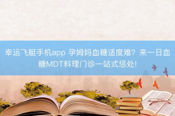 幸运飞艇手机app 孕姆妈血糖适度难?来一日血糖MDT料理门诊一站式惩处!