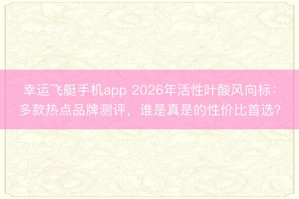 幸运飞艇手机app 2026年活性叶酸风向标：多款热点品牌测评，谁是真是的性价比首选？