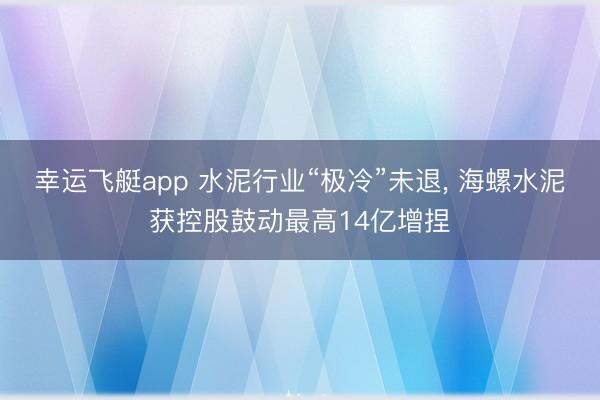 幸运飞艇app 水泥行业“极冷”未退， 海螺水泥获控股鼓动最高14亿增捏